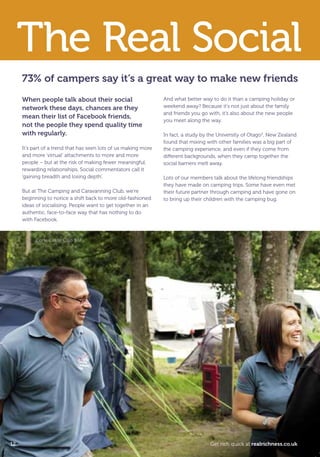 73% of campers say it’s a great way to make new friends
When people talk about their social
network these days, chances are they
mean their list of Facebook friends,
not the people they spend quality time
with regularly.
It’s part of a trend that has seen lots of us making more
and more ‘virtual’ attachments to more and more
people – but at the risk of making fewer meaningful,
rewarding relationships. Social commentators call it
‘gaining breadth and losing depth’.
But at The Camping and Caravanning Club, we’re
beginning to notice a shift back to more old-fashioned
ideas of socialising. People want to get together in an
authentic, face-to-face way that has nothing to do
with Facebook.
And what better way to do it than a camping holiday or
weekend away? Because it’s not just about the family
and friends you go with, it’s also about the new people
you meet along the way.
In fact, a study by the University of Otago3
, New Zealand
found that mixing with other families was a big part of
the camping experience, and even if they come from
different backgrounds, when they camp together the
social barriers melt away.
Lots of our members talk about the lifelong friendships
they have made on camping trips. Some have even met
their future partner through camping and have gone on
to bring up their children with the camping bug.
The Real Social
Corfe Castle Club Site
12 Get rich quick at realrichness.co.uk
T8C_M040_RealRichness_Phase3_245x170_16pp.indd 12 25/03/2011 16:19
 