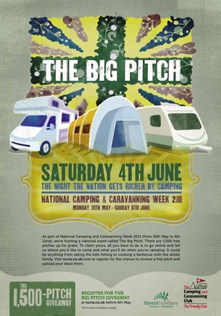 7515Terms and conditions apply.
As part of National Camping and Caravanning Week 2011 (from 30th May to 5th
June), we’re hosting a national event called The Big Pitch. There are 1,500 free
pitches up for grabs. To claim yours, all you have to do is to go online and tell
us where you’d like to camp and what you’ll do when you’re camping. It could
be anything from taking the kids ﬁshing to cooking a barbecue with the whole
family. Visit nccw.co.uk now to register for the chance to receive a free pitch and
upload your ideas there.
REGISTER FOR THE
BIG PITCH GIVEAWAY
at nccw.co.uk before 6th May.
T8C_M040_RealRichness_Phase3_245x170_16pp.indd 15 25/03/2011 16:19
 