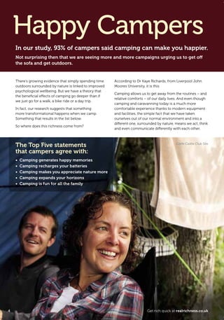 There’s growing evidence that simply spending time
outdoors surrounded by nature is linked to improved
psychological wellbeing. But we have a theory that
the beneﬁcial effects of camping go deeper than if
we just go for a walk, a bike ride or a day trip.
In fact, our research suggests that something
more transformational happens when we camp.
Something that results in the list below.
So where does this richness come from?
According to Dr Kaye Richards, from Liverpool John
Moores University, it is this:
Camping allows us to get away from the routines – and
relative comforts – of our daily lives. And even though
camping and caravanning today is a much more
comfortable experience thanks to modern equipment
and facilities, the simple fact that we have taken
ourselves out of our normal environment and into a
different one, surrounded by nature, means we act, think
and even communicate differently with each other.
In our study, 93% of campers said camping can make you happier.
Not surprising then that we are seeing more and more campaigns urging us to get off
the sofa and get outdoors.
Happy Campers
The Top Five statements
that campers agree with:
• Camping generates happy memories
• Camping recharges your batteries
• Camping makes you appreciate nature more
• Camping expands your horizons
• Camping is fun for all the family
Corfe Castle Club Site
4 Get rich quick at realrichness.co.uk
T8C_M040_RealRichness_Phase3_245x170_16pp.indd 4 25/03/2011 16:18
 