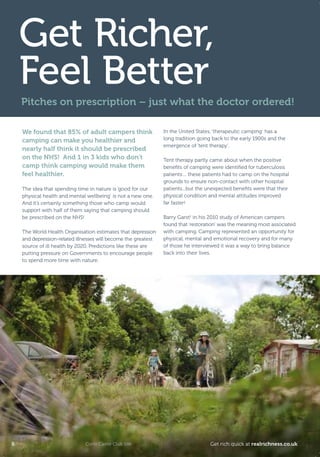 We found that 85% of adult campers think
camping can make you healthier and
nearly half think it should be prescribed
on the NHS! And 1 in 3 kids who don’t
camp think camping would make them
feel healthier.
The idea that spending time in nature is ‘good for our
physical health and mental wellbeing’ is not a new one.
And it’s certainly something those who camp would
support with half of them saying that camping should
be prescribed on the NHS!
The World Health Organisation estimates that depression
and depression-related illnesses will become the greatest
source of ill health by 2020. Predictions like these are
putting pressure on Governments to encourage people
to spend more time with nature.
In the United States, ‘therapeutic camping’ has a
long tradition going back to the early 1900s and the
emergence of ‘tent therapy’.
Tent therapy partly came about when the positive
beneﬁts of camping were identiﬁed for tuberculosis
patients… these patients had to camp on the hospital
grounds to ensure non-contact with other hospital
patients...but the unexpected beneﬁts were that their
physical condition and mental attitudes improved
far faster!
Barry Garst1
in his 2010 study of American campers
found that ‘restoration’ was the meaning most associated
with camping. Camping represented an opportunity for
physical, mental and emotional recovery and for many
of those he interviewed it was a way to bring balance
back into their lives.
Get Richer,
Feel Better
Pitches on prescription – just what the doctor ordered!
Corfe Castle Club Site8 Get rich quick at realrichness.co.uk
T8C_M040_RealRichness_Phase3_245x170_16pp.indd 8 25/03/2011 16:18
 