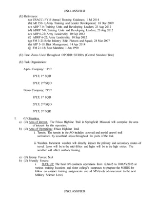 UNCLASSIFIED
UNCLASSIFIED
(U) References:
(a) USACC; FY15 Annual Training Guidance; 1 Jul 2014
(b) AR 350-1; Army Training and Leader Development; 18 Dec 2009
(c) ADP 7-0; Training Units and Developing Leaders; 23 Aug 2012
(d) ADRP 7-0; Training Units and Developing Leaders; 23 Aug 2012
(e) ADP 6-22; Army Leadership; 10 Sep 2012
(f) ADRP 6-22; Army Leadership; 10 Sep 2012
(g) FM 3-21.8; the Infantry Rifle Platoon and Squad; 28 Mar 2007
(h) ATP 5-19; Risk Management; 14 Apr 2014
(j) FM 21-18; Foot Marches; 1 Jun 1990
(U) Time Zones Used Throughout OPORD: SIERRA (Central Standard Time)
(U) Task Organization:
Alpha Company: 1PLT
1PLT; 1st SQD
2PLT; 2nd SQD
Bravo Company; 2PLT
1PLT; 1st SQD
2PLT; 2nd SQD
3PLT; 3rd SQD
I. (U) Situation.
a) (U) Area of interest. The Frisco Highline Trail in Springfield Missouri will comprise the area
of interest for this operation.
b) (U) Area of Operations: Frisco Highline Trail
i. Terrain. The terrain in the AO includes a paved and partial gravel trail
surrounded by woodland areas throughout the parts of the trail.
ii. Weather. Inclement weather will directly impact the primary and secondary routes of
travel. Lows will be in the mid-fifties and highs will be in the high sixties. The
weather will affect outdoor training.
a) (U) Enemy Forces: N/A
b) (U) Friendly Forces:
i. 2LVL UP: The bear BN conducts operations from 12Jan15 to 10MAY2015 at
various training locations and sister college's campuses to prepare the MSIIIS for
follow on summer training assignments and all MS levels advancement to the next
Military Science Level.
 
