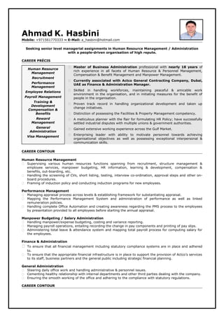 Ahmad K. Hasbini
Mobile: +971561770333 ~ E-Mail: a_hasbini@hotmail.com
Seeking senior level managerial assignments in Human Resource Management / Administration
with a people-driven organisation of high repute.
CAREER PRÉCIS
 Master of Business Administration professional with nearly 18 years of
rich experience in all facets of Human Resource & Personnel Management,
Compensation & Benefit Management and Manpower Management.
 Currently associated with Actco General Contracting Company, Dubai,
UAE as Finance & Administration Manager.
 Skilled in handling workforces, maintaining peaceful & amicable work
environment in the organisation, and in initiating measures for the benefit of
people in the organisation.
 Proven track record in handling organizational development and taken up
change initiatives.
 Distinction of possessing the Facilities & Property Management competency.
 A meticulous planner with the flair for formulating HR Policy; have successfully
settled industrial disputes with multiple unions & government authorities.
 Gained extensive working experience across the Gulf Market.
 Enterprising leader with ability to motivate personnel towards achieving
organisational objectives as well as possessing exceptional interpersonal &
communication skills.
CAREER CONTOUR
Human Resource Management
 Supervising various human resources functions spanning from recruitment, structure management &
employee services, manpower budgeting, HR information, learning & development, compensation &
benefits, out-boarding, etc.
 Handling the screening of CVs, short listing, testing, interview co-ordination, approval steps and other on-
board procedures.
 Framing of induction policy and conducting induction programs for new employees.
Performance Management
 Managing appraisal process across levels & establishing framework for substantiating appraisal.
 Mapping the Performance Management System and administration of performance as well as linked
remuneration policies.
 Handling complete Office Automation and creating awareness regarding the PMS process to the employees
by presentation provided to all employees before starting the annual appraisal.
Manpower Budgeting / Salary Administration
 Handling manpower/expense budgeting, costing and variance reporting.
 Managing payroll operations, entailing recording the change in pay components and printing of pay slips.
 Administering total leave & attendance system and mapping total payroll process for computing salary for
the employees.
Finance & Administration
 To ensure that all financial management including statutory compliance systems are in place and adhered
to.
 To ensure that the appropriate financial infrastructure is in place to support the provision of Actco’s services
to its staff, business partners and the general public including strategic financial planning.
General Administration
 Steering daily office work and handling administrative & personnel issues.
 Cementing healthy relationship with internal departments and other third parties dealing with the company.
 Ensuring the smooth working of the office and adhering to the compliance with statutory regulations.
CAREER CONTOUR
Human Resource
Management
Recruitment
Performance
Management
Employee Relations
Payroll Management
Training &
Development
Compensation &
Benefits
Reward
Management
General
Administration
Visa Management
 
