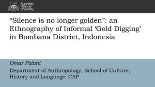 “Silence is no longer golden”: an
Ethnography of Informal ‘Gold Digging’
in Bombana District, Indonesia
Omar Pidani
Department of Anthropology, School of Culture,
History and Language, CAP
 