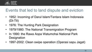 Events that led to land dispute and eviction
• 1952: Incoming of Darul Islam/Tentara Islam Indonesia
(DI-TII)
• 1976: The Hunting Park Designation
• 1979/1980: The National Transmigration Program
• In 1990: the Rawa Aopa Watumohai National Park
Designation
• 1997-2002: Clean swipe operation (Operasi sapu Jagat)
11
 