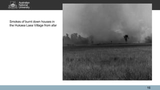 Smokes of burnt down houses in
the Hukaea Laea Village from afar
16
 