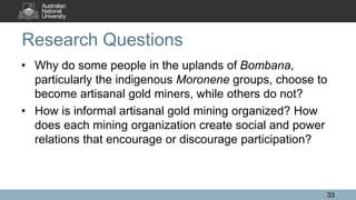 Research Questions
• Why do some people in the uplands of Bombana,
particularly the indigenous Moronene groups, choose to
become artisanal gold miners, while others do not?
• How is informal artisanal gold mining organized? How
does each mining organization create social and power
relations that encourage or discourage participation?
33
 