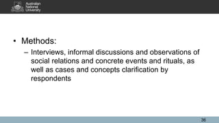 • Methods:
– Interviews, informal discussions and observations of
social relations and concrete events and rituals, as
well as cases and concepts clarification by
respondents
36
 