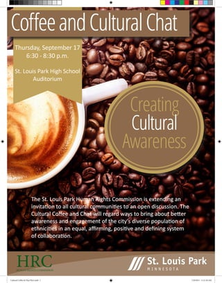 Thursday, September 17
6:30 - 8:30 p.m.
St. Louis Park High School
Auditorium
CoffeeandCulturalChat
The St. Louis Park Human Rights Commission is extending an
invitation to all cultural communities to an open discussion. The
Cultural Coffee and Chat will regard ways to bring about better
awareness and engagement of the city’s diverse population of
ethnicities in an equal, affirming, positive and defining system
of collaboration.
Creating
Cultural
Awareness
HRCHUMAN RIGHTS COMMISSION
Cultural Coffee & Chat Flyer.indd 1 7/29/2015 11:21:38 AM
 