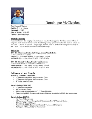 Dominique McClendon
Pos: Forward / Center
Height: 5’11 or 180cm
Nationality: USA
Date of Birth: 10/31/85
College: Baruch College
Skills Summary
“A combo forward that can play with her back to basket or face up game. Handles, can shoot from 3’
range and multi-talented/ finesse scorer. Has had big scoring games versus the elite teams in nation: vs.
#10 Kean 32 pts, vs. #4 Messiah College 32 pts, 12 rbds, 6 stls vs. #5 Mary Washington University 21
pts, 8 rbds.”- Machli Joseph, Head Coach Baruch College
Statistics
2004-06: Monterey Peninsula College, Coach Wendy Bates
COAST CONFERENCE (JUCO)
2004-05 STATS: 16.9 ppg, 8.04 rpg. 51%FG, 56 FT%, 26% 3pt
2005-06 STATS: 19.0 ppg, 9.0 rpg, 52% FG, 73%FT, 38% 3pt
2006-08: Baruch College, Coach Machli Joseph
CITY UNIVERSITY OF NY ATHLETIC CONFERENCE
2006-07 STATS: 13.5 ppg, 8.8 rpg. 52%FG, 79 FT%, 29% 3pt
2007-08 STATS: 13.8 ppg, 7.5 rpg, 47% FG, 70%FT, 21% 3pt
Achievements and Awards
Monterey Peninsula 2004-2006
• 1st
Team All Conference, All Tournament Team
• 1st
Team All Conference, All Tournament Team
• 2nd
in the State in Scoring
Baruch College 2006-2007
• 1st
Team All Conference
• All Tournament Team
• Metropolitan Writers Assoc./N.I.T 2nd
Team All region
• Team finished 21-9, Conference & Division Champs, semifinalist in ECAC post season play
.
Baruch College 2007-08
• 1st Team All Conference
• All Tournament Team, Metropolitan Writers Assoc./N.I.T 2nd
Team All Region
• D3Hoops 3rd
Team All Region
• Team finished 22-7, Conference, Division & Tournament Champions
• Participant in NCAA field of 64 Tournament
 