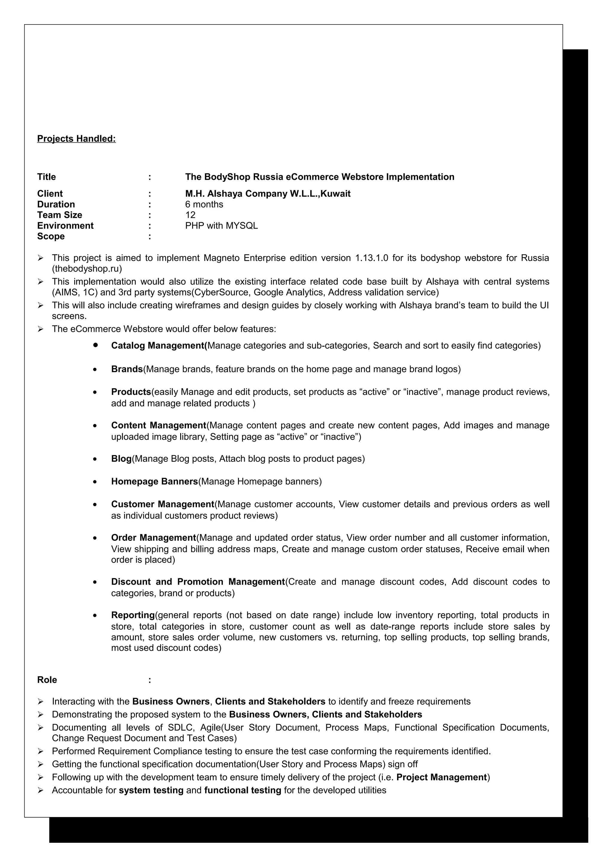 Projects Handled:
Title : The BodyShop Russia eCommerce Webstore Implementation
Client : M.H. Alshaya Company W.L.L.,Kuwait
Duration : 6 months
Team Size : 12
Environment : PHP with MYSQL
Scope :
 This project is aimed to implement Magneto Enterprise edition version 1.13.1.0 for its bodyshop webstore for Russia
(thebodyshop.ru)
 This implementation would also utilize the existing interface related code base built by Alshaya with central systems
(AIMS, 1C) and 3rd party systems(CyberSource, Google Analytics, Address validation service)
 This will also include creating wireframes and design guides by closely working with Alshaya brand’s team to build the UI
screens.
 The eCommerce Webstore would offer below features:
• Catalog Management(Manage categories and sub-categories, Search and sort to easily find categories)
• Brands(Manage brands, feature brands on the home page and manage brand logos)
• Products(easily Manage and edit products, set products as “active” or “inactive”, manage product reviews,
add and manage related products )
• Content Management(Manage content pages and create new content pages, Add images and manage
uploaded image library, Setting page as “active” or “inactive”)
• Blog(Manage Blog posts, Attach blog posts to product pages)
• Homepage Banners(Manage Homepage banners)
• Customer Management(Manage customer accounts, View customer details and previous orders as well
as individual customers product reviews)
• Order Management(Manage and updated order status, View order number and all customer information,
View shipping and billing address maps, Create and manage custom order statuses, Receive email when
order is placed)
• Discount and Promotion Management(Create and manage discount codes, Add discount codes to
categories, brand or products)
• Reporting(general reports (not based on date range) include low inventory reporting, total products in
store, total categories in store, customer count as well as date-range reports include store sales by
amount, store sales order volume, new customers vs. returning, top selling products, top selling brands,
most used discount codes)
Role :
 Interacting with the Business Owners, Clients and Stakeholders to identify and freeze requirements
 Demonstrating the proposed system to the Business Owners, Clients and Stakeholders
 Documenting all levels of SDLC, Agile(User Story Document, Process Maps, Functional Specification Documents,
Change Request Document and Test Cases)
 Performed Requirement Compliance testing to ensure the test case conforming the requirements identified.
 Getting the functional specification documentation(User Story and Process Maps) sign off
 Following up with the development team to ensure timely delivery of the project (i.e. Project Management)
 Accountable for system testing and functional testing for the developed utilities
 