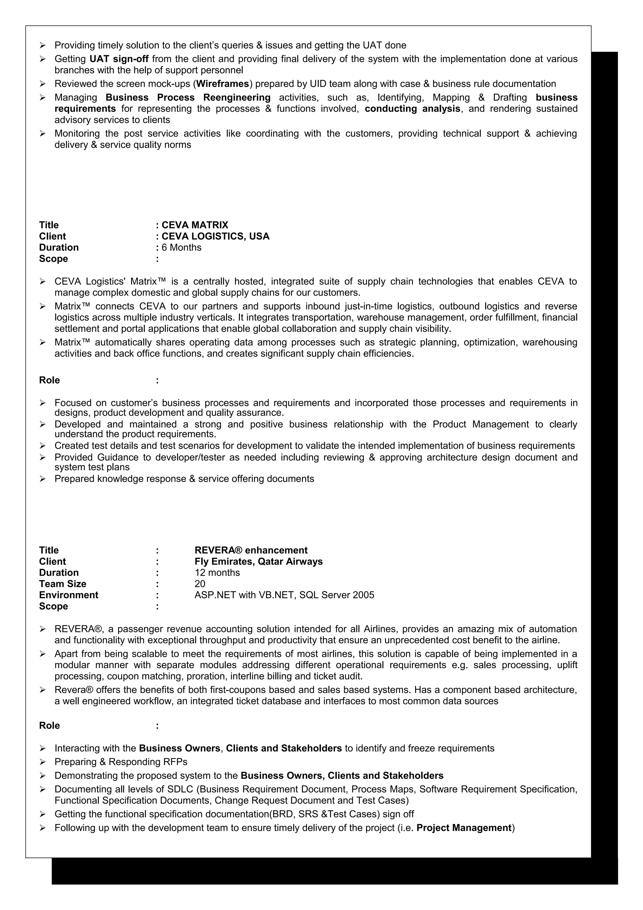  Providing timely solution to the client’s queries & issues and getting the UAT done
 Getting UAT sign-off from the client and providing final delivery of the system with the implementation done at various
branches with the help of support personnel
 Reviewed the screen mock-ups (Wireframes) prepared by UID team along with case & business rule documentation
 Managing Business Process Reengineering activities, such as, Identifying, Mapping & Drafting business
requirements for representing the processes & functions involved, conducting analysis, and rendering sustained
advisory services to clients
 Monitoring the post service activities like coordinating with the customers, providing technical support & achieving
delivery & service quality norms
Title : CEVA MATRIX
Client : CEVA LOGISTICS, USA
Duration : 6 Months
Scope :
 CEVA Logistics' Matrix™ is a centrally hosted, integrated suite of supply chain technologies that enables CEVA to
manage complex domestic and global supply chains for our customers.
 Matrix™ connects CEVA to our partners and supports inbound just-in-time logistics, outbound logistics and reverse
logistics across multiple industry verticals. It integrates transportation, warehouse management, order fulfillment, financial
settlement and portal applications that enable global collaboration and supply chain visibility.
 Matrix™ automatically shares operating data among processes such as strategic planning, optimization, warehousing
activities and back office functions, and creates significant supply chain efficiencies.
Role :
 Focused on customer’s business processes and requirements and incorporated those processes and requirements in
designs, product development and quality assurance.
 Developed and maintained a strong and positive business relationship with the Product Management to clearly
understand the product requirements.
 Created test details and test scenarios for development to validate the intended implementation of business requirements
 Provided Guidance to developer/tester as needed including reviewing & approving architecture design document and
system test plans
 Prepared knowledge response & service offering documents
Title : REVERA® enhancement
Client : Fly Emirates, Qatar Airways
Duration : 12 months
Team Size : 20
Environment : ASP.NET with VB.NET, SQL Server 2005
Scope :
 REVERA®, a passenger revenue accounting solution intended for all Airlines, provides an amazing mix of automation
and functionality with exceptional throughput and productivity that ensure an unprecedented cost benefit to the airline.
 Apart from being scalable to meet the requirements of most airlines, this solution is capable of being implemented in a
modular manner with separate modules addressing different operational requirements e.g. sales processing, uplift
processing, coupon matching, proration, interline billing and ticket audit.
 Revera® offers the benefits of both first-coupons based and sales based systems. Has a component based architecture,
a well engineered workflow, an integrated ticket database and interfaces to most common data sources
Role :
 Interacting with the Business Owners, Clients and Stakeholders to identify and freeze requirements
 Preparing & Responding RFPs
 Demonstrating the proposed system to the Business Owners, Clients and Stakeholders
 Documenting all levels of SDLC (Business Requirement Document, Process Maps, Software Requirement Specification,
Functional Specification Documents, Change Request Document and Test Cases)
 Getting the functional specification documentation(BRD, SRS &Test Cases) sign off
 Following up with the development team to ensure timely delivery of the project (i.e. Project Management)
 