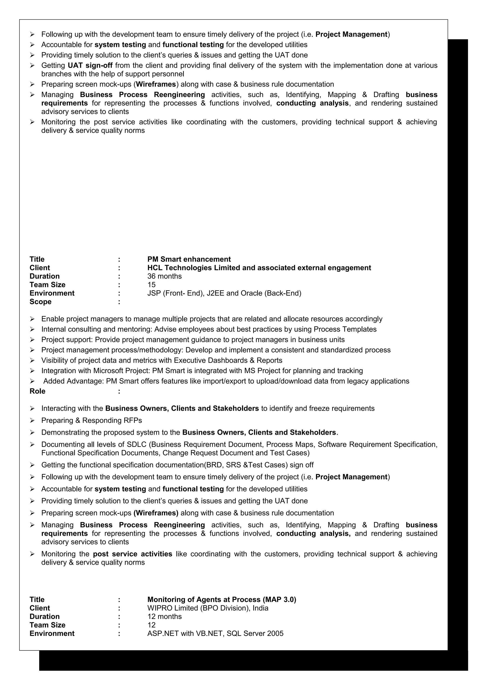  Following up with the development team to ensure timely delivery of the project (i.e. Project Management)
 Accountable for system testing and functional testing for the developed utilities
 Providing timely solution to the client’s queries & issues and getting the UAT done
 Getting UAT sign-off from the client and providing final delivery of the system with the implementation done at various
branches with the help of support personnel
 Preparing screen mock-ups (Wireframes) along with case & business rule documentation
 Managing Business Process Reengineering activities, such as, Identifying, Mapping & Drafting business
requirements for representing the processes & functions involved, conducting analysis, and rendering sustained
advisory services to clients
 Monitoring the post service activities like coordinating with the customers, providing technical support & achieving
delivery & service quality norms
Title : PM Smart enhancement
Client : HCL Technologies Limited and associated external engagement
Duration : 36 months
Team Size : 15
Environment : JSP (Front- End), J2EE and Oracle (Back-End)
Scope :
 Enable project managers to manage multiple projects that are related and allocate resources accordingly
 Internal consulting and mentoring: Advise employees about best practices by using Process Templates
 Project support: Provide project management guidance to project managers in business units
 Project management process/methodology: Develop and implement a consistent and standardized process
 Visibility of project data and metrics with Executive Dashboards & Reports
 Integration with Microsoft Project: PM Smart is integrated with MS Project for planning and tracking
 Added Advantage: PM Smart offers features like import/export to upload/download data from legacy applications
Role :
 Interacting with the Business Owners, Clients and Stakeholders to identify and freeze requirements
 Preparing & Responding RFPs
 Demonstrating the proposed system to the Business Owners, Clients and Stakeholders.
 Documenting all levels of SDLC (Business Requirement Document, Process Maps, Software Requirement Specification,
Functional Specification Documents, Change Request Document and Test Cases)
 Getting the functional specification documentation(BRD, SRS &Test Cases) sign off
 Following up with the development team to ensure timely delivery of the project (i.e. Project Management)
 Accountable for system testing and functional testing for the developed utilities
 Providing timely solution to the client’s queries & issues and getting the UAT done
 Preparing screen mock-ups (Wireframes) along with case & business rule documentation
 Managing Business Process Reengineering activities, such as, Identifying, Mapping & Drafting business
requirements for representing the processes & functions involved, conducting analysis, and rendering sustained
advisory services to clients
 Monitoring the post service activities like coordinating with the customers, providing technical support & achieving
delivery & service quality norms
Title : Monitoring of Agents at Process (MAP 3.0)
Client : WIPRO Limited (BPO Division), India
Duration : 12 months
Team Size : 12
Environment : ASP.NET with VB.NET, SQL Server 2005
 