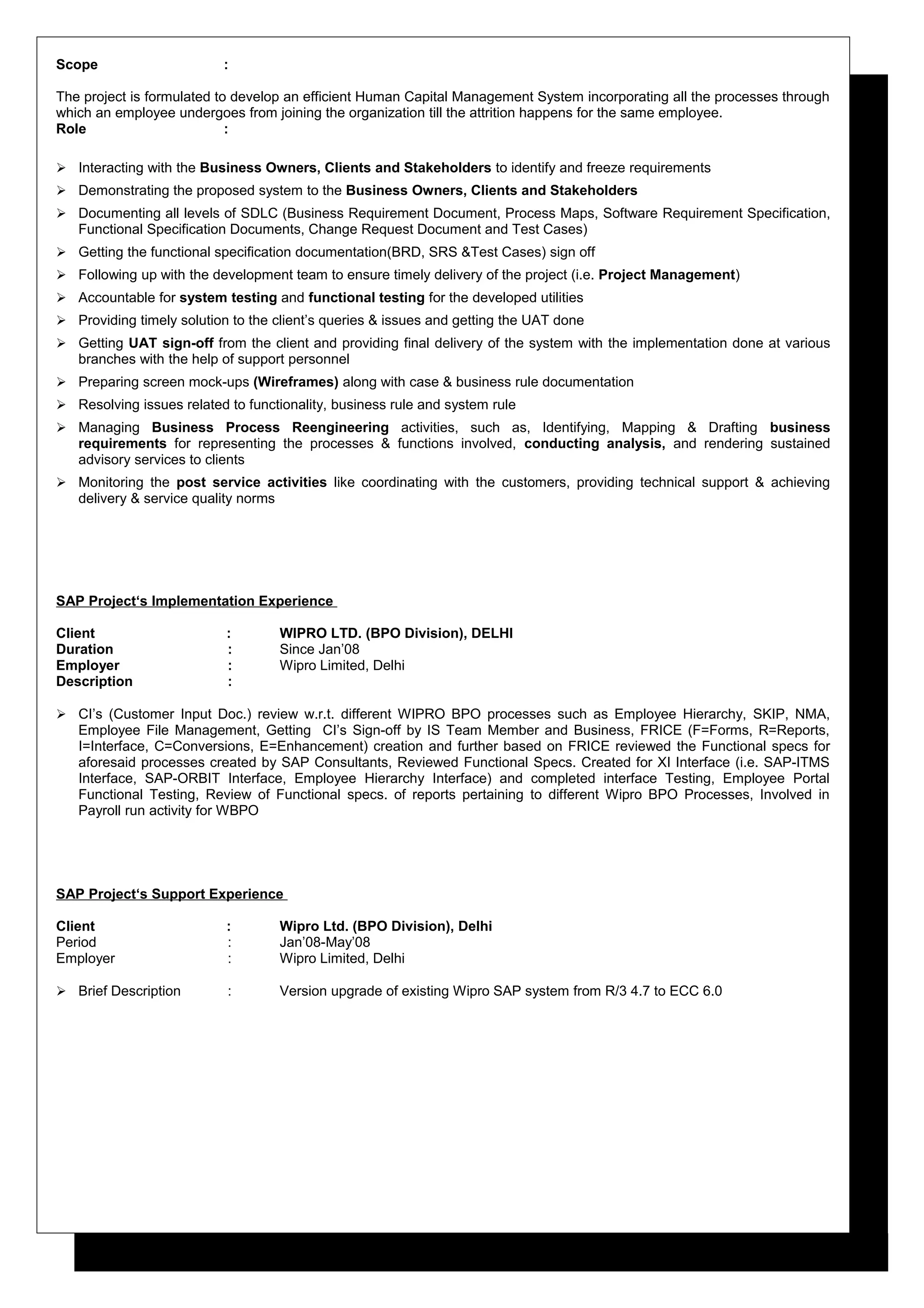 Scope :
The project is formulated to develop an efficient Human Capital Management System incorporating all the processes through
which an employee undergoes from joining the organization till the attrition happens for the same employee.
Role :
 Interacting with the Business Owners, Clients and Stakeholders to identify and freeze requirements
 Demonstrating the proposed system to the Business Owners, Clients and Stakeholders
 Documenting all levels of SDLC (Business Requirement Document, Process Maps, Software Requirement Specification,
Functional Specification Documents, Change Request Document and Test Cases)
 Getting the functional specification documentation(BRD, SRS &Test Cases) sign off
 Following up with the development team to ensure timely delivery of the project (i.e. Project Management)
 Accountable for system testing and functional testing for the developed utilities
 Providing timely solution to the client’s queries & issues and getting the UAT done
 Getting UAT sign-off from the client and providing final delivery of the system with the implementation done at various
branches with the help of support personnel
 Preparing screen mock-ups (Wireframes) along with case & business rule documentation
 Resolving issues related to functionality, business rule and system rule
 Managing Business Process Reengineering activities, such as, Identifying, Mapping & Drafting business
requirements for representing the processes & functions involved, conducting analysis, and rendering sustained
advisory services to clients
 Monitoring the post service activities like coordinating with the customers, providing technical support & achieving
delivery & service quality norms
SAP Project‘s Implementation Experience
Client : WIPRO LTD. (BPO Division), DELHI
Duration : Since Jan’08
Employer : Wipro Limited, Delhi
Description :
 CI’s (Customer Input Doc.) review w.r.t. different WIPRO BPO processes such as Employee Hierarchy, SKIP, NMA,
Employee File Management, Getting CI’s Sign-off by IS Team Member and Business, FRICE (F=Forms, R=Reports,
I=Interface, C=Conversions, E=Enhancement) creation and further based on FRICE reviewed the Functional specs for
aforesaid processes created by SAP Consultants, Reviewed Functional Specs. Created for XI Interface (i.e. SAP-ITMS
Interface, SAP-ORBIT Interface, Employee Hierarchy Interface) and completed interface Testing, Employee Portal
Functional Testing, Review of Functional specs. of reports pertaining to different Wipro BPO Processes, Involved in
Payroll run activity for WBPO
SAP Project‘s Support Experience
Client : Wipro Ltd. (BPO Division), Delhi
Period : Jan’08-May’08
Employer : Wipro Limited, Delhi
 Brief Description : Version upgrade of existing Wipro SAP system from R/3 4.7 to ECC 6.0
 