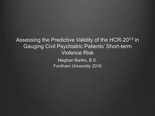 Assessing the Predictive Validity of the HCR-20V3 in
Gauging Civil Psychiatric Patients’ Short-term
Violence Risk
Meghan Banks, B.S.
Fordham University 2016
 