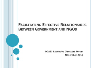 FACILITATING EFFECTIVE RELATIONSHIPS
BETWEEN GOVERNMENT AND NGOS
OCASI Executive Directors Forum
November 2010
 