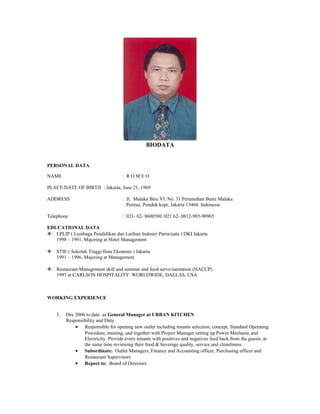BIODATA
PERSONAL DATA
NAME : R O M E O
PLACE/DATE OF BIRTH : Jakarta, June 21, 1969
ADDRESS : Jl. Malaka Biru VI. No. 31 Perumahan Bumi Malaka
Permai, Pondok kopi, Jakarta 13460. Indonesia
Telephone : 021- 62- 8600580 /021 62- 0812-985-90965
EDUCATIONAL DATA
 LPLIP ( Lembaga Pendidikan dan Latihan Industri Pariwisata ) DKI Jakarta
1998 – 1991, Majoring at Hotel Management
 STIE ( Sekolah Tinggi Ilmu Ekonomi ) Jakarta
1991 – 1996, Majoring at Management
 Restaurant Management skill and seminar and food serve/sanitation (HACCP)
1997 at CARLSON HOSPITALITY WORLDWIDE, DALLAS, USA
WORKING EXPERIENCE
1. Dec 2006 to date as General Manager at URBAN KITCHEN
Responsibility and Duty
• Responsible for opening new outlet including tenants selection, concept, Standard Operating
Procedure, training, and together with Project Manager setting up Power Mechanic and
Electricity. Provide every tenants with positives and negatives feed back from the guests, at
the same time reviewing their food & beverage quality, service and cleanliness.
• Subordinate: Outlet Managers, Finance and Accounting officer, Purchasing officer and
Restaurant Supervisors
• Report to: Board of Directors
 