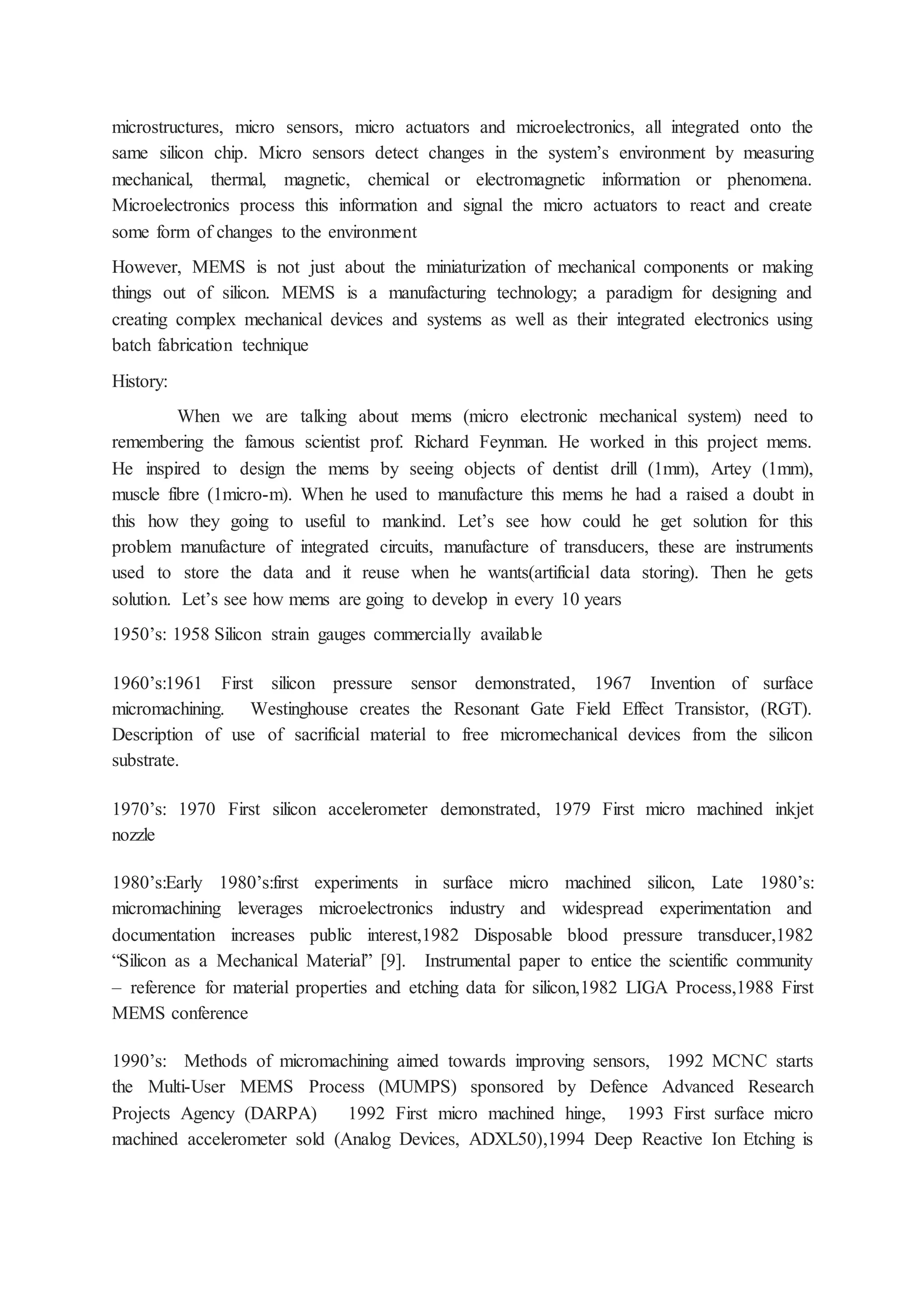 microstructures, micro sensors, micro actuators and microelectronics, all integrated onto the
same silicon chip. Micro sensors detect changes in the system’s environment by measuring
mechanical, thermal, magnetic, chemical or electromagnetic information or phenomena.
Microelectronics process this information and signal the micro actuators to react and create
some form of changes to the environment
However, MEMS is not just about the miniaturization of mechanical components or making
things out of silicon. MEMS is a manufacturing technology; a paradigm for designing and
creating complex mechanical devices and systems as well as their integrated electronics using
batch fabrication technique
History:
When we are talking about mems (micro electronic mechanical system) need to
remembering the famous scientist prof. Richard Feynman. He worked in this project mems.
He inspired to design the mems by seeing objects of dentist drill (1mm), Artey (1mm),
muscle fibre (1micro-m). When he used to manufacture this mems he had a raised a doubt in
this how they going to useful to mankind. Let’s see how could he get solution for this
problem manufacture of integrated circuits, manufacture of transducers, these are instruments
used to store the data and it reuse when he wants(artificial data storing). Then he gets
solution. Let’s see how mems are going to develop in every 10 years
1950’s: 1958 Silicon strain gauges commercially available
1960’s:1961 First silicon pressure sensor demonstrated, 1967 Invention of surface
micromachining. Westinghouse creates the Resonant Gate Field Effect Transistor, (RGT).
Description of use of sacrificial material to free micromechanical devices from the silicon
substrate.
1970’s: 1970 First silicon accelerometer demonstrated, 1979 First micro machined inkjet
nozzle
1980’s:Early 1980’s:first experiments in surface micro machined silicon, Late 1980’s:
micromachining leverages microelectronics industry and widespread experimentation and
documentation increases public interest,1982 Disposable blood pressure transducer,1982
“Silicon as a Mechanical Material” [9]. Instrumental paper to entice the scientific community
– reference for material properties and etching data for silicon,1982 LIGA Process,1988 First
MEMS conference
1990’s: Methods of micromachining aimed towards improving sensors, 1992 MCNC starts
the Multi-User MEMS Process (MUMPS) sponsored by Defence Advanced Research
Projects Agency (DARPA) 1992 First micro machined hinge, 1993 First surface micro
machined accelerometer sold (Analog Devices, ADXL50),1994 Deep Reactive Ion Etching is
 