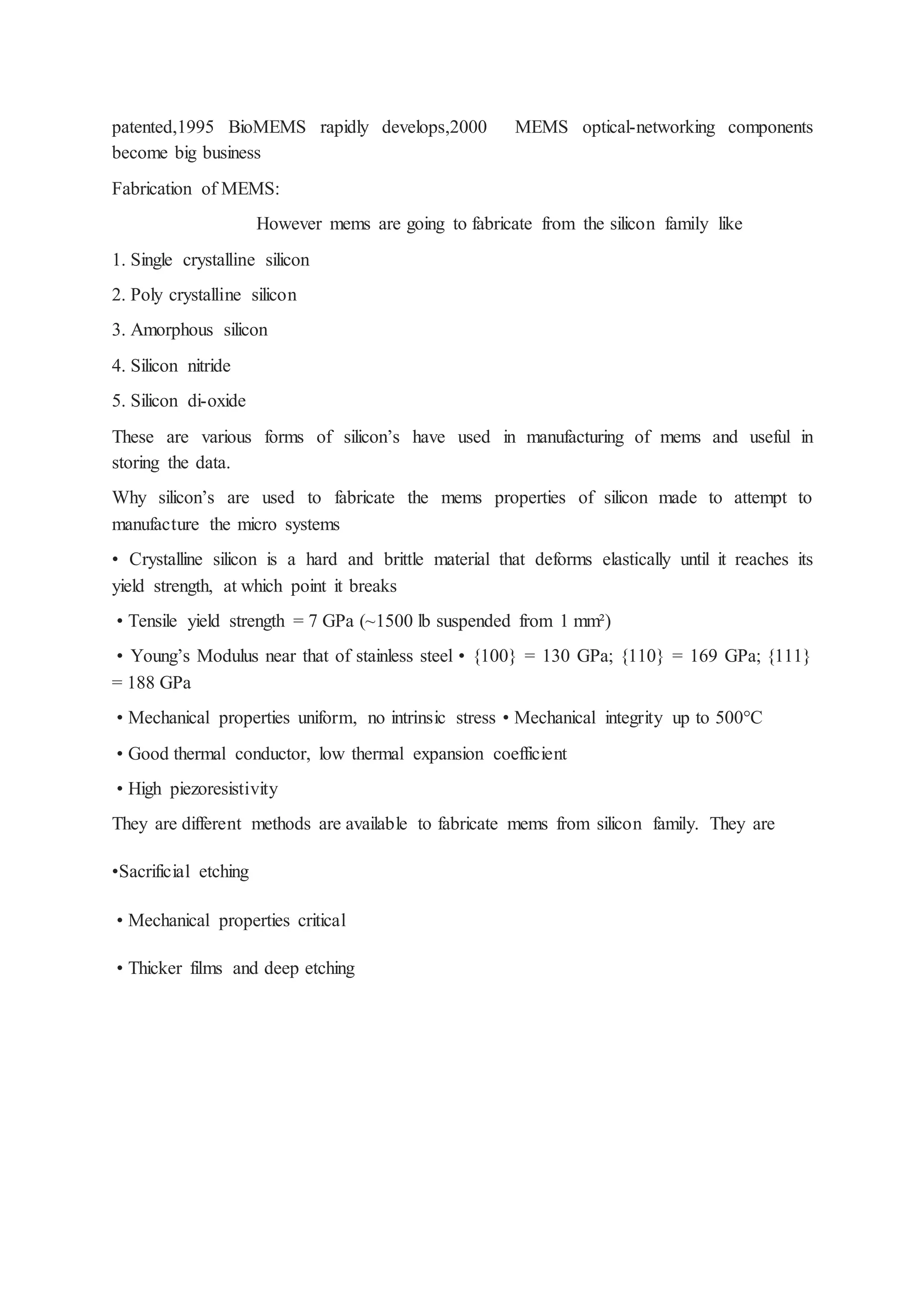 patented,1995 BioMEMS rapidly develops,2000 MEMS optical-networking components
become big business
Fabrication of MEMS:
However mems are going to fabricate from the silicon family like
1. Single crystalline silicon
2. Poly crystalline silicon
3. Amorphous silicon
4. Silicon nitride
5. Silicon di-oxide
These are various forms of silicon’s have used in manufacturing of mems and useful in
storing the data.
Why silicon’s are used to fabricate the mems properties of silicon made to attempt to
manufacture the micro systems
• Crystalline silicon is a hard and brittle material that deforms elastically until it reaches its
yield strength, at which point it breaks
• Tensile yield strength = 7 GPa (~1500 lb suspended from 1 mm²)
• Young’s Modulus near that of stainless steel • {100} = 130 GPa; {110} = 169 GPa; {111}
= 188 GPa
• Mechanical properties uniform, no intrinsic stress • Mechanical integrity up to 500°C
• Good thermal conductor, low thermal expansion coefficient
• High piezoresistivity
They are different methods are available to fabricate mems from silicon family. They are
•Sacrificial etching
• Mechanical properties critical
• Thicker films and deep etching
 