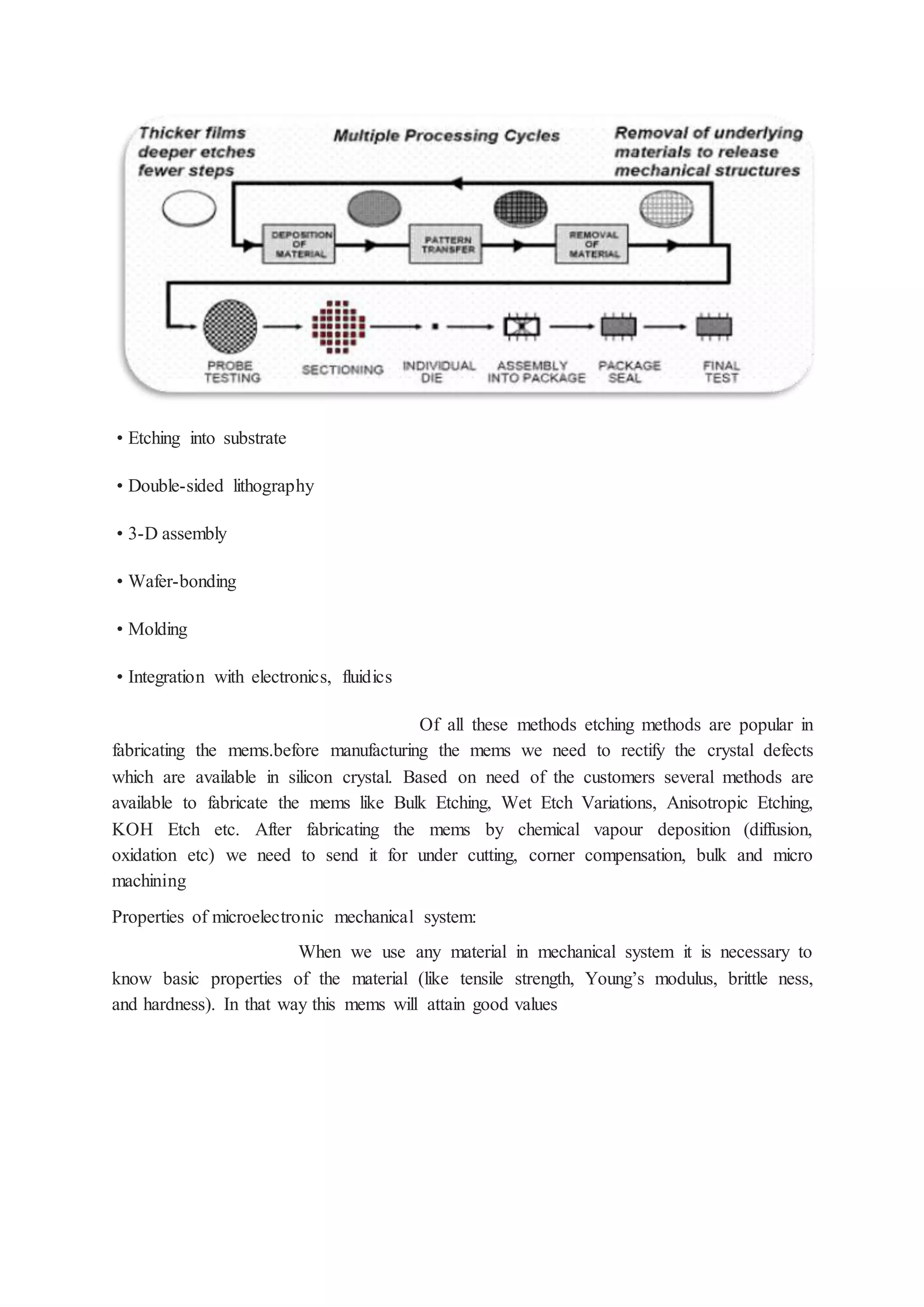 • Etching into substrate
• Double-sided lithography
• 3-D assembly
• Wafer-bonding
• Molding
• Integration with electronics, fluidics
Of all these methods etching methods are popular in
fabricating the mems.before manufacturing the mems we need to rectify the crystal defects
which are available in silicon crystal. Based on need of the customers several methods are
available to fabricate the mems like Bulk Etching, Wet Etch Variations, Anisotropic Etching,
KOH Etch etc. After fabricating the mems by chemical vapour deposition (diffusion,
oxidation etc) we need to send it for under cutting, corner compensation, bulk and micro
machining
Properties of microelectronic mechanical system:
When we use any material in mechanical system it is necessary to
know basic properties of the material (like tensile strength, Young’s modulus, brittle ness,
and hardness). In that way this mems will attain good values
 