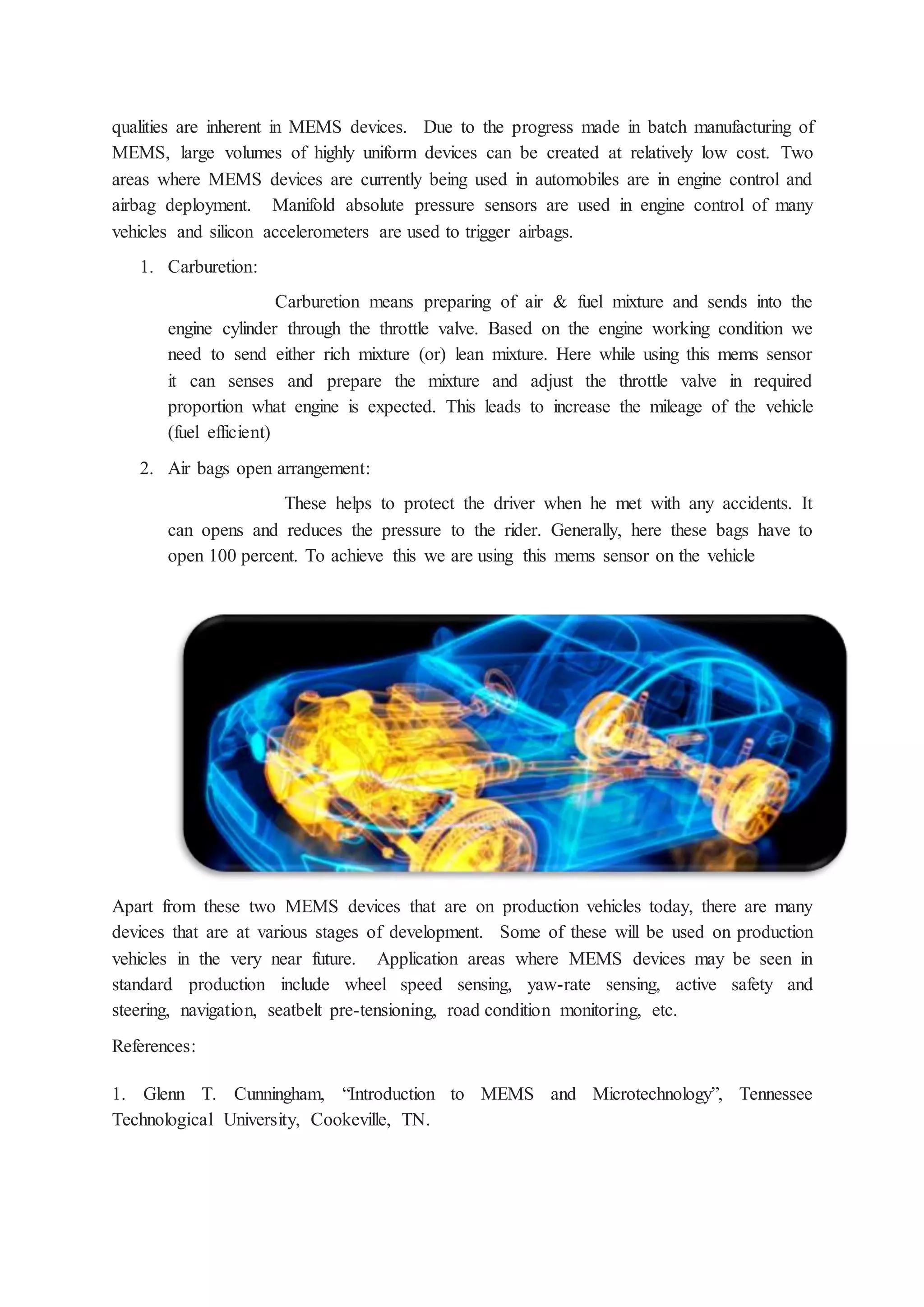 qualities are inherent in MEMS devices. Due to the progress made in batch manufacturing of
MEMS, large volumes of highly uniform devices can be created at relatively low cost. Two
areas where MEMS devices are currently being used in automobiles are in engine control and
airbag deployment. Manifold absolute pressure sensors are used in engine control of many
vehicles and silicon accelerometers are used to trigger airbags.
1. Carburetion:
Carburetion means preparing of air & fuel mixture and sends into the
engine cylinder through the throttle valve. Based on the engine working condition we
need to send either rich mixture (or) lean mixture. Here while using this mems sensor
it can senses and prepare the mixture and adjust the throttle valve in required
proportion what engine is expected. This leads to increase the mileage of the vehicle
(fuel efficient)
2. Air bags open arrangement:
These helps to protect the driver when he met with any accidents. It
can opens and reduces the pressure to the rider. Generally, here these bags have to
open 100 percent. To achieve this we are using this mems sensor on the vehicle
Apart from these two MEMS devices that are on production vehicles today, there are many
devices that are at various stages of development. Some of these will be used on production
vehicles in the very near future. Application areas where MEMS devices may be seen in
standard production include wheel speed sensing, yaw-rate sensing, active safety and
steering, navigation, seatbelt pre-tensioning, road condition monitoring, etc.
References:
1. Glenn T. Cunningham, “Introduction to MEMS and Microtechnology”, Tennessee
Technological University, Cookeville, TN.
 