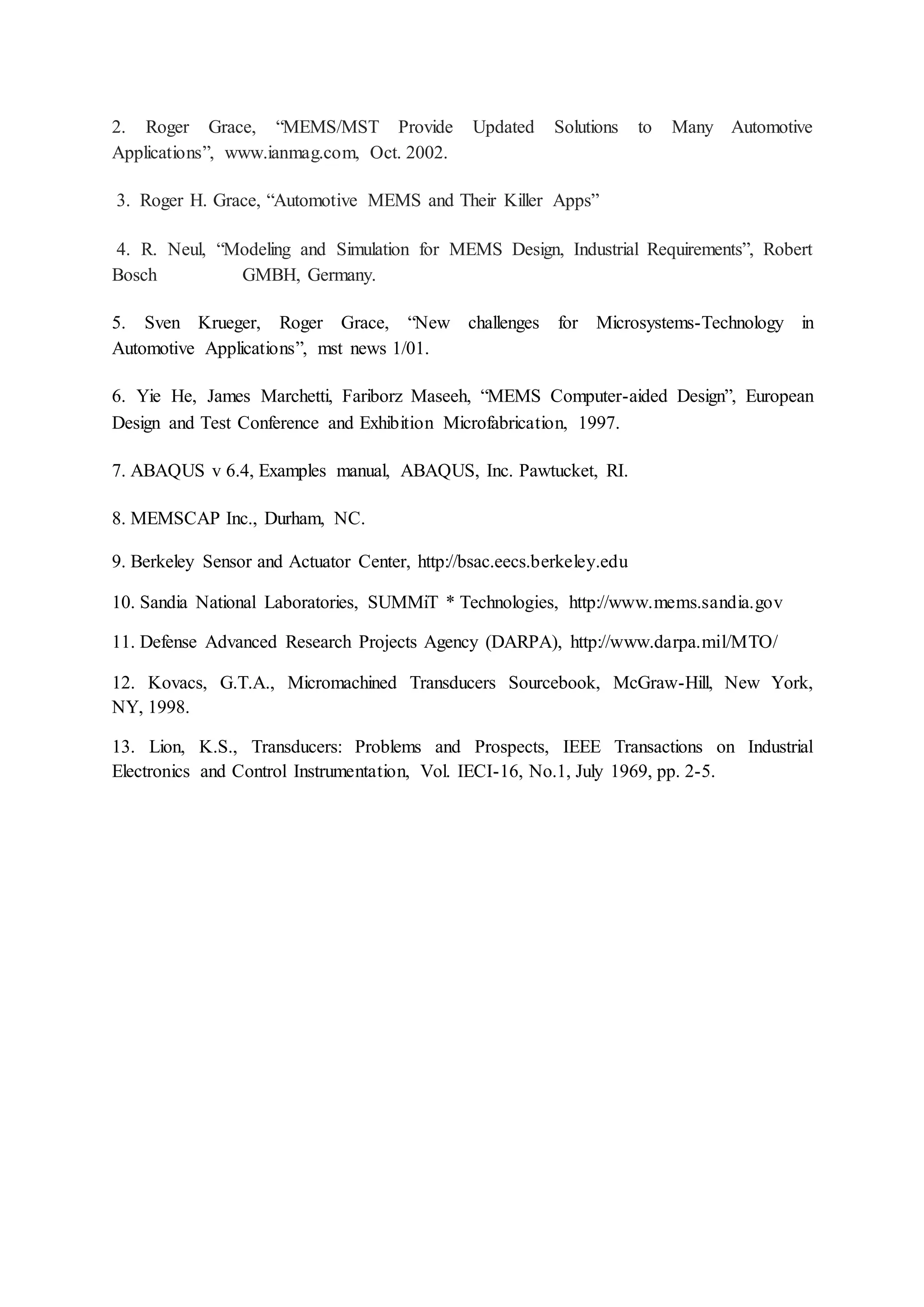 2. Roger Grace, “MEMS/MST Provide Updated Solutions to Many Automotive
Applications”, www.ianmag.com, Oct. 2002.
3. Roger H. Grace, “Automotive MEMS and Their Killer Apps”
4. R. Neul, “Modeling and Simulation for MEMS Design, Industrial Requirements”, Robert
Bosch GMBH, Germany.
5. Sven Krueger, Roger Grace, “New challenges for Microsystems-Technology in
Automotive Applications”, mst news 1/01.
6. Yie He, James Marchetti, Fariborz Maseeh, “MEMS Computer-aided Design”, European
Design and Test Conference and Exhibition Microfabrication, 1997.
7. ABAQUS v 6.4, Examples manual, ABAQUS, Inc. Pawtucket, RI.
8. MEMSCAP Inc., Durham, NC.
9. Berkeley Sensor and Actuator Center, http://bsac.eecs.berkeley.edu
10. Sandia National Laboratories, SUMMiT * Technologies, http://www.mems.sandia.gov
11. Defense Advanced Research Projects Agency (DARPA), http://www.darpa.mil/MTO/
12. Kovacs, G.T.A., Micromachined Transducers Sourcebook, McGraw-Hill, New York,
NY, 1998.
13. Lion, K.S., Transducers: Problems and Prospects, IEEE Transactions on Industrial
Electronics and Control Instrumentation, Vol. IECI-16, No.1, July 1969, pp. 2-5.
 