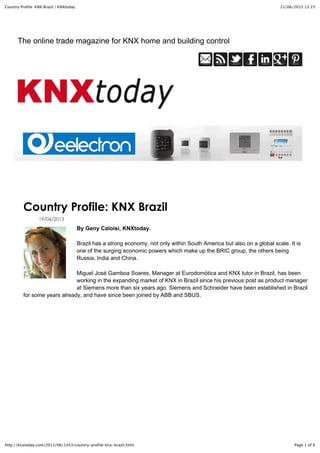 21/06/2015 13:25Country Profile: KNX Brazil | KNXtoday
Page 1 of 6http://knxtoday.com/2013/06/1453/country-profile-knx-brazil.html
Country Profile: KNX Brazil
19/06/2013
By Geny Caloisi, KNXtoday.
Brazil has a strong economy, not only within South America but also on a global scale. It is
one of the surging economic powers which make up the BRIC group, the others being
Russia, India and China.
Miguel José Gamboa Soares, Manager at Eurodomótica and KNX tutor in Brazil, has been
working in the expanding market of KNX in Brazil since his previous post as product manager
at Siemens more than six years ago. Siemens and Schneider have been established in Brazil
for some years already, and have since been joined by ABB and SBUS.
The online trade magazine for KNX home and building control
 
