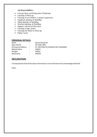Job Responsibilities:-
 Concept, Basic and Design phase 3D planning.
 Checking of Mock-up.
 Checking of new P&ID w.r.t project requirement.
 Equipment planning & Modelling.
 Piping planning & Modelling.
 Structural planning & Modelling.
 Supports selection & Placement.
 Checking of pipe clashes.
 Checking the Model on Mock-up.
 Piping Layout.
PERSONAL DETAILS:
Name : GaneshGavande
Date of birth : 25th
JUNE 1991
PermanentAddress : AT. KAVTHALTQ.CHIKHALI DIST.BULDANA
Marital Status : SINGLE
Religion : HINDU
Nationality : INDIAN
DECLARATION:
I hereby declare thatall the above informationistrue tothe bestof my knowledgeandbelief.
Place:
 