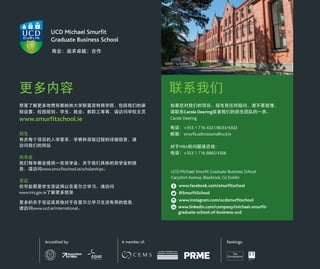 更多内容
想要了解更多地惯有都柏林大学斯莫菲特商学院，包括我们的课
程设置、校园规划、学生、就业、教职工等等，请访问学校主页
www.smurfitschool.ie
招生
有关每个项目的入学要求，学费和录取过程的详细信息，请
访问我们的网站
奖学金
我们每年都会提供一些奖学金。关于我们具体的奖学金的信
息，请访问www.smurfitschool.ie/scholarships。
签证
你可能需要学生签证得以在爱尔兰学习。请访问
www.inis.gov.ie了解更多信息
更多的关于签证或其他对于在爱尔兰学习生活有用的信息，
请访问www.ucd.ie/international。
联系我们
如果您对我们的项目、招生有任何疑问，请不要犹豫，
请联系Carole Deering或者我们的招生团队的一员。
Carole Deering
电话：+353 1 716 4321/8033/4302
邮箱：smurfit.admissions@ucd.ie
对于MBA的问题请咨询：
电话：+353 1 716 8862/4306
UCD Michael Smurfit Graduate Business School
Carysfort Avenue, Blackrock, Co Dublin
www.facebook.com/smurfitschool
@SmurfitSchool
www.instagram.com/ucdsmurfitschool
www.linkedin.com/company/michael-smurfit-
graduate-school-of-business-ucd
Accredited by: A member of: Rankings:
商业；追求卓越；合作
 