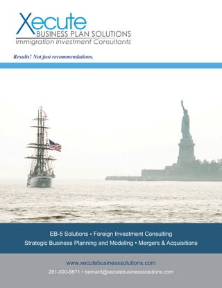EB-5 Solutions • Foreign Investment Consulting
Strategic Business Planning and Modeling • Mergers & Acquisitions
www.xecutebusinesssolutions.com
281-300-8871 • bernard@xecutebusinesssolutions.com
Results! Not just recommendations.
BUSINESS PLAN SOLUTIONS
Immigration Investment Consultants
 