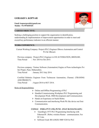 GORAKH S. KOPNAR
Email: kopnargorakh@gmail.com
Mobile: +91-9970387655
CAREER OBJECTIVE:
Seeking a challenging position to support the organization in identification,
understanding & implementation of improvement opportunities in order to meet and
exceed key performance indicator in an efficient manner.
WORK EXPERIENCE:
Current Working Company: Project (PLC) Engineer Dhruva Automation and Control
Pvt ltd .Bhosari.
Previous company: Project (PLC) Engineer in UR AUTOMATION, BHOSARI.
Time Period : Nov 2014 to Oct 2015.
Previous company: Trainee Software (Automation) Engine at Pions technologies Pvt
ltd, Pimpri, Pune, Maharashtra.
Time Period : January 2013 July 2014.
Certified Robotics Engineer From Technocrat Automation, Chennai. (TRANING
AND PROJECT)
Time Period : August 2014 to OCT 2014.
Roles & Responsibilities
 Online and Offline Programming of PLC
 Handled Commissioning Workplace PLC Programming and
Development Work. HMI Development and Communication.
 Hands on Experience on Nachi Robot.
 Communication and interfacing Work Plc like device net Enet
Communication.
COMAU INDIA PVT LTD, PUNE. (FIAT RANJANGAON)
• Gaurdlogix 5573 PLC Programming Interfacing with
Ethernet/IP , Robot, wireless Router communication. For
EC Line.
• Software Used- RS LOGIX 5000 V20 For PLC
 