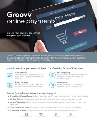 Groovv Online Payments includes a suite of secure, cloud-based solutions that
enable you to accept and manage customer payments when an actual payment
card is not present—all for one low monthly fee.
Your Secure, Comprehensive Solution for “Card Not Present” Payments
Expand your payment capabilities
and grow your business.
online payments
Virtual Terminal
Authorize, process and manage mail or
phone credit card payments from any
computer.
Recurring Billing
Bill customers, charge cards and process
payments securely on a scheduled,
automatic basis.
Hosted Pay Page
Sell your products online quickly and
securely through a hosted pay page.
eCommerce
Accept payments online from your
business’ website shopping cart.
Groovv Online Payments solutions enable you to:
•	 Accept Omni-Channel Payments: Take credit, debit and ACH payments from mail, phone and online orders.
•	 Get Paid Quickly: Easily deposit online, keyed and automatic payments into your bank account.
•	 Manage Transactions: Issue credits, view payments and void transactions through one central, cloud-
based tool.
•	 Enjoy Competitive Rates: Receive competitive processing rates with no contract or obligation.
•	 Ensure Data Security: Keep your customers’ data safe and identify suspicious transactions.
Transport Layer Security Level-1 PCI Compliant Fraud Control Stack Secure Source Keys
 