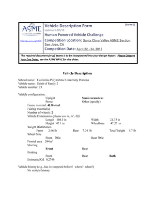  
 
 
hℐp://go.asme.org/HPVC 
Vehicle Description Form                                      (Form 6)
 
Updated 12/3/13   
Human Powered Vehicle Challenge 
Competition Location:  Santa Clara Valley ASME Section 
San Jose, CA 
Competition Date:  April 22 ­ 24, 2016 
 
This required document for  all  teams is to be incorporated into your Design Report.   Please Observe 
Your Due Dates ; see the ASME HPVC for due dates. 
 
Vehicle Description 
School name:   California Polytechnic University Pomona 
Vehicle name:  Spirit of Randy 2   
Vehicle number: 23     
   
Vehicle configuration: 
  Upright      Semi­recumbent     
  Prone      Other (specify)    
  Frame material:  4130 steel     
  Fairing material(s)     
  Number of wheels:  2     
  Vehicle Dimensions  (please use in, in 3 
, lbf) 
  Length   104.3 in               Width    21.75 in   
  Height   47.1 in               Wheelbase        47.27 in 
  Weight Distribution  
Front       2.66 lb   Rear     7.04  lb    Total Weight     9.7 lb  
  Wheel Size   
Front 700c    Rear 700c     
  Frontal area    584in 2
     
  Steering   
Front      Rear    
  Braking   
Front      Rear     Both     
  Estimated Cd   0.2746 
  
Vehicle history (e.g., has it competed before?  where?  when?) 
No vehicle history 
   
 
