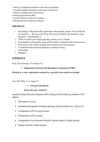 • Ability to troubleshoot hardware and software problems.
• An understanding of hardware and system architecture.
• Ability to manage time and resources.
• Strong organizational skills.
• Critical thinking and decision making.
• Self directed and continuous learning.
JOB SKILLS:
• Knowledge of Microsoft office application and operating systems. This include but
not limited to : - Ms Excel, Ms Word, MS Access, Windows Xp, Windows Vista,
Windows 7 and Windows 8.
• Ability to install Linux based operating systems such as Ubuntu.
• Good problem solving skills along with the ability to maintain calm under pressure.
• Proficiency in the trouble shooting and resolution of all client queries.
• A methodical and structured approach to problem solving.
• Networking
• Databases
EXPERIENCE
Year 2016 (February 15 to March 15)
 Independent Electoral and Boundaries Commission (IEBC)
Worked as a voter registration assistant for a period of one month successfully
Year 2015 (May 11 to August 7)
 External Attachment
Kenya Revenue Authority
Attached at Kenya Revenue Authority (KRA) dealing with the following modules on ICT
support:
• iTax Support services.
• Installation and upgrade of desktop operating systems (windows xp, 7 and 8, 8.1)
• Configuration of PC to access internet.
• Configuration of PC to printer
• Configuration of web browsers (Mozilla, internet explorer, Google chrome).
• Joining a machine to KRA domain
 