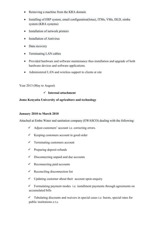 • Removing a machine from the KRA domain
• Installing of ERP system, email configuration(lotus), ITMs, VMs, DLD, simba
system (KRA systems)
• Installation of network printers
• Installation of Antivirus
• Data recovery
• Terminating LAN cables
• Provided hardware and software maintenance thus installation and upgrade of both
hardware devices and software applications.
• Administered LAN and wireless support to clients at site
Year 2013 (May to August)
 Internal attachment
Jomo Kenyatta University of agriculture and technology
January 2010 to March 2010
Attached at Embu Water and sanitation company (EWASCO) dealing with the following:
 Adjust customers’ account i.e. correcting errors.
 Keeping customers account in good order
 Terminating customers account
 Preparing deposit refunds
 Disconnecting unpaid and due accounts
 Reconnecting paid accounts
 Reconciling disconnection list
 Updating customer about their account upon enquiry
 Formulating payment modes i.e. installment payments through agreements on
accumulated bills
 Tabulating discounts and waivers in special cases i.e. bursts, special rates for
public institutions e.t.c.
 