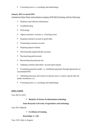  Correcting errors i.e. overcharge and undercharge
January 2011 to march 2011
Attached at Embu Water and sanitation company (EWASCO) dealing with the following:
 Hardware and software maintenance
 Troubleshooting
 Web design
 Adjust customers’ account i.e. correcting errors.
 Keeping customers account in good order
 Terminating customers account
 Preparing deposit refunds
 Disconnecting unpaid and due accounts
 Reconnecting paid accounts
 Reconciling disconnection list
 Updating customer about their account upon enquiry
 Formulating payment modes i.e. installment payments through agreements on
accumulated bills
 Tabulating discounts and waivers in special cases i.e. bursts, special rates for
public institutions e.t.c.
 Correcting errors i.e. overcharge and undercharge
EDUCATION
Year 2012 to 2015
 Bachelor of Science in information technology
Jomo Kenyatta University of agriculture and technology
Year 2013 (March)
 Certificate of training
Knowledge. 4. Life
Year: 2011 (July to August)
 