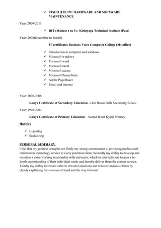  CISCO (ITE) PC HARDWARE AND SOFTWARE
MAINTENANCE
Year: 2009-2011
 DIT (Module 1 to 3): Kirinyaga Technical Institute (Pass)
Year: 2008(December to March)
IT certificate: Business Voice Computer College (Ms office)
 Introduction to computer and windows
 Microsoft windows
 Microsoft word
 Microsoft excel
 Microsoft access
 Microsoft PowerPoint
 Adobe PageMaker
 Email and internet
Year: 2005-2008
Kenya Certificate of Secondary Education –Don Bosco Girls Secondary School
Year: 1998-2004
Kenya Certificate of Primary Education – Sacred Heart Kyeni Primary
Hobbies
 Exploring
 Socializing
PERSONAL SUMMARY
I feel that my greatest strengths are firstly my strong commitment to providing professional
information technology service to every potential client. Secondly my ability to develop and
maintain a close working relationship with end users, which in turn helps me to gain a in-
depth understanding of their individual needs and thereby deliver them the correct service.
Thirdly my ability to remain calm in stressful situations and reassure anxious clients by
clearly explaining the situation at hand and the way forward.
 