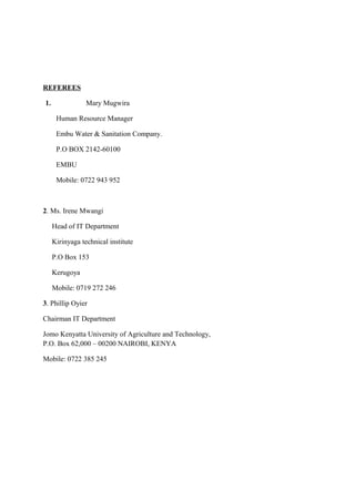REFEREES
1. Mary Mugwira
Human Resource Manager
Embu Water & Sanitation Company.
P.O BOX 2142-60100
EMBU
Mobile: 0722 943 952
2. Ms. Irene Mwangi
Head of IT Department
Kirinyaga technical institute
P.O Box 153
Kerugoya
Mobile: 0719 272 246
3. Phillip Oyier
Chairman IT Department
Jomo Kenyatta University of Agriculture and Technology,
P.O. Box 62,000 – 00200 NAIROBI, KENYA
Mobile: 0722 385 245
 