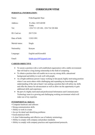 CURRICULUM VITAE
PERSONAL INFORMATION:
Name: Frida Kagendo Njue
Address: P.o Box 1435-60100
Embu
Tel: +254 713 129 109, +254 734 328 804
ID. Card no: 28171334
Date of birth: 15/03/1991
Marital status: Single
Nationality: Kenyan
Language: English and Kiswahili
Email: fridah.njue1097@gmail.com
CAREER OBJECTIVE
• To secure a position with a well-established organization with a stable environment
that will lead to a long lasting relationship in the field of computing.
• To obtain a position that will enable me to use my strong skills, educational
background and ability to work well with people.
• As a bright ambitious person I enjoy working in fast paced, highly motivating position
where I can assist others while challenging and expanding my knowledge and
understanding of the task at hand. I am seeking a position that will utilize my skills
and offer the chance for advancement as well as allow me the opportunity to gain
additional skills and experience.
• Be part of a highly motivated and professional Information and Communication
Technology team in a growing and challenging working environment which will
make use of my expertise.
INTERPERONAL SKILLS
• Computer hardware and software
• Strong communication skills
• Ability to work in a team
• An eye for detail and identifying problems
• Good analytical skills.
• A clear Understanding and effective use of industry terminology.
• Ability to comply with company and product standards.
• Ability to comply with company practices and organizational protocols.
 