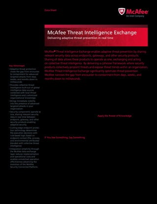 Data Sheet
McAfee Threat Intelligence Exchange
Delivering adaptive threat prevention in real time
McAfee®
Threat Intelligence Exchange enables adaptive threat prevention by sharing
relevant security data across endpoints, gateways, and other security products.
Sharing of data allows these products to operate as one, exchanging and acting
on collective threat intelligence. By delivering a cohesive framework where security
products collectively pinpoint threats and expose threat trends within an organization,
McAfee Threat Intelligence Exchange significantly optimizes threat prevention.
McAfee narrows the gap from encounter to containment from days, weeks, and
months down to milliseconds.
Key Advantages
•	Adaptive threat protection
closes the gap from encounter
to containment for advanced
targeted attacks from days,
weeks, and months down to
milliseconds.
•	Provides collective threat
intelligence built out of global
intelligence data sources
combined with local threat
intelligence and customized
organizational knowledge.
•	Brings immediate visibility
into the presence of advanced
targeted attacks in your
organization.
•	Security components operate as
one, sharing relevant security
data in real time between
endpoint, gateway, and other
security products enabling
adaptive security.
•	Cutting-edge endpoint protec­
tion technology determines
file-execution decisions with
rule-based logic based on
endpoint context (file, process,
and environmental attributes)
blended with collective threat
intelligence.
•	Integration simplicity through
the McAfee data-exchange
layer reduces implementation
and operational costs and
enables unmatched operation
effectiveness advancing the
evolution of the McAfee
Security Connected Platform.
With McAfee Threat Intelligence Exchange,
security teams gain actionable insights and
security management efficiencies through the
real‑time exchange of threat intelligence. We
know that revealing a threat is most useful if
you can take actions against it. McAfee Threat
Intelligence Exchange automatically blocks
threats that are determined to be risky to your
organization. Leveraging your security detection,
prevention, and analytics technology, an
investment in McAfee allows the orchestration
of adaptive threat prevention across the entire
organization while significantly reducing total cost
of ownership. The result is a unified threat defense
system that is customizable and easily deployed,
providing resilience and immunity to infections.
If You See Something, Say Something
McAfee Threat Intelligence Exchange is the first
solution to make use of the McAfee data-exchange
layer that promotes security intelligence and
adaptive security through product integration and
context sharing. When components operate as
one, they immediately share relevant data between
endpoint, network, security applications, and
other security components. Integration simplicity,
enabled by the data-exchange layer, significantly
reduces implementation and operational costs and
provides unmatched security, operational efficiency,
and effectiveness.
Designed as an open framework, the data-
exchange layer enables security components to
dynamically join the McAfee Threat Intelligence
Exchange. Every shared insight encourages deeper
awareness of the battle against targeted threats.
Since these threats are laser-focused attacks by-
design, organizations need a local surveillance
system to capture the trends and any unique
assaults they encounter.
Apply the Power of Knowledge
McAfee Threat Intelligence Exchange makes
it possible for administrators to easily tailor
comprehensive threat intelligence from global
intelligence data sources. These can be McAfee
Global Threat Intelligence (McAfee GTI) or
third-party feeds, with local threat intelligence
sourced from real-time and historical event data
delivered via endpoints, gateways, and other
security components. Customers are empowered
to assemble, override, augment, and tune the
intelligence source information so that they
can customize data for their environment and
organization (for example, blacklists and whitelists
of files and certificates or certificates assigned to
and used by the organization).
The Threat Intelligence Exchange Server reflects
the current threat state across your organization.
Descriptive metadata about key objects are main­
tained and reflected in the collective intelligence
 