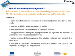  Il processo di innovazione ei cambiamenti organizzativi in atto nelle
PP. AA. richiedono una profonda trasformazione dell’ente locale
chiamato a: 
– ideare risposte tempestive e innovative ai continui cambiamenti a cui devono fare
fronte;
– garantire ai cittadini servizi su misura e di qualità;
– adottare modalità operative flessibili e orientate al risultato;
– sviluppare capacità strategiche e programmatorie per il governo del territorio e la
promozione dello sviluppo socioeconomico;
– portare a regime l’informatizzazione delle attività e realizzare piani compiuti di e-
government;
– Interagire e coordinarsi con numerosi interlocutori secondo una logica di rete,
improntata al dialogo e alla negoziazione.
Perché il Knowledge Management?
 