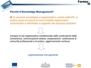  lo scenario sociologico e organizzativo, anche nella PA, si
evolve verso la ricerca di nuovi modelli organizzativi,
comunicativi e informativi a supporto dei processi produttivi
sviluppo di reti organizzative caratterizzate dalla condivisione della
conoscenza, comunicazione estesa, cooperazione costituzione di
comunità professionali e di pratica, aggiornamento continuo
Perché il Knowledge Management?
organizzazione che apprende
 