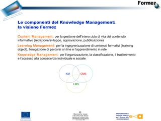 Le componenti del Knowledge Management:
la visione Formez
LMS
CMSKM
Content Management: per la gestione dell’intero ciclo di vita del contenuto
informativo (redazione/sviluppo, approvazione, pubblicazione)
Learning Management: per la ingegnerizzazione di contenuti formativi (learning
object), l’erogazione di percorsi on line e l’apprendimento in rete
Knowledge Management: per l’organizzazione, la classificazione, il trasferimento
e l’accesso alla conoscenza individuale e sociale
 