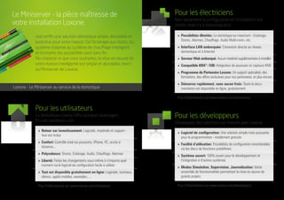 Pour les utilisateurs
La domotique Loxone offre plusieurs avantages.
En voici quelques-uns:
Pour les électriciens
Non seulement la configuration et l‘installation est
simple, mais il y a beaucoup plus:
Pour les développeurs
Développez des solutions sur mesure avec Loxone:
»	 Retour sur investissement: Logiciels, matériels et support -
	 tout est inclus
»	Confort: Contrôle total via poussoirs, iPhone, PC, accès à
	distance...
»	Polyvalence: Stores, Eclairage, Audio, Chauffage, Alarmes
»	Liberté: Faites les changements vous-même à n‘importe quel
	 moment via le logiciel de configuration facile à utiliser
»	 Tout est disponible gratuitement en ligne: Logiciels, tutoriaux,
	 démos, applis mobiles, exemples, ...
Plus d‘informations sur www.loxone.com/utilisateurs
»	 Possibilités illimités: La domotique au maximum - Eclairage,
	 Stores, Alarmes, Chauffage, Audio Multi-room, etc.
»	 Interface LAN embarquée: Connexion directe au réseau
	 domestique et à Internet
»	 Serveur Web embarqué: Aucun matériel supplémentaire à installer
»	 Compatible KNX®/ EIB: Intégration de poussoirs et capteurs KNX
»	 Programme de Partenaire Loxone: Un support spécialisé, des
	 formations, des offres exclusives pour nos partenaires, et plus encore
»	 Démarrez rapidement, sans aucun frais: Toute la docu-
	 mentation est disponible en ligne, gratuitement
Plus d‘informations sur www.loxone.com/electriciens
»	 Logiciel de configuration: Une solution simple mais puissante
	 pour la programmation - totalement gratuite
»	 Facilité d‘utilisation: Possibilités de configuration innombrables
	 via les blocs de fonctions prédéfinies
»	 Système ouvert: 100% ouvert pour le développement et
	 l‘intégration à d‘autres systèmes
»	 Modes Simulation, Supervision, Journalisation: Vaste
	 ensemble de fonctionnalités permettant la mise en œuvre de
	 grands projets
Plus d‘informations sur www.loxone.com/developeurs
Le Miniserver - la pièce maîtresse de
votre installation Loxone.
Voici enfin une solution domotique simple, abordable et
évolutive pour votre maison. De l‘éclairage aux stores, du
système d‘alarme au système de chauffage intelligent
et économe, les possibilités sont sans fin.
Peu importe ce que vous souhaitez, la mise en oeuvre de
votre maison intelligente est simple et abordable, merci
au Miniserver de Loxone.
Loxone - Le Miniserver au service de la domotique
 