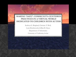 Kathryn E. Ringland, Christine T. Wolf,
Lynn Dombrowski, Gillian R. Hayes
Department of Informatics
University of California, Irvine
MAKING “SAFE”: COMMUNITY-CENTERED
PRACTICES IN A VIRTUAL WORLD
DEDICATED TO CHILDREN WITH AUTISM
 