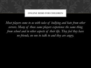 Most players come to us with tales of bullying and hate from other
servers. Many of those same players experience the same thing
from school and in other aspects of their life. They feel they have
no friends, no one to talk to and they are angry.
ONLINE RISKS FOR CHILDREN
 