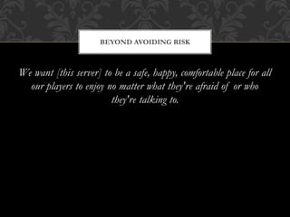 We want [this server] to be a safe, happy, comfortable place for all
our players to enjoy no matter what they're afraid of or who
they're talking to.
BEYOND AVOIDING RISK
 