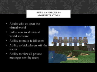• Adults who co-own the
virtual world
• Full access to all virtual
world software
• Ability to mute & jail users
• Ability to kick players off the
server
• Ability to view all private
messages sent by users
RULE ENFORCERS –
ADMINISTRATORS
 