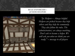 “Jr. Helpers – Always helpful.
Helpers are picked because they help
others and they help the community.
They also follow the rules. The
[administrators] are always watching.
Don’t ask to become a helper. We
will ask you when we think you are
ready.” – message to all players
RULE ENFORCERS –
JUNIOR HELPERS
 