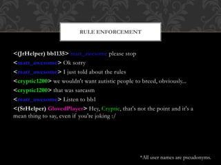 <(JrHelper) bb1135> matt_awesome please stop
<matt_awesome> Ok sorry
<matt_awesome> I just told about the rules
<cryptic1200> we wouldn't want autistic people to breed, obviously...
<cryptic1200> that was sarcasm
<matt_awesome> Listen to bb1
<(SrHelper) GlovedPlayer> Hey, Cryptic, that's not the point and it's a
mean thing to say, even if you're joking :/
RULE ENFORCEMENT
*All user names are pseudonyms.
 
