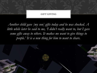 Another child gave [my son] gifts today and he was shocked. A
little while later he said to me, ‘I didn’t really want to, but I gave
some gifts away to others. It makes me want to give things to
people.’ It is a new thing for him to want to share.
GIFT GIVING
 